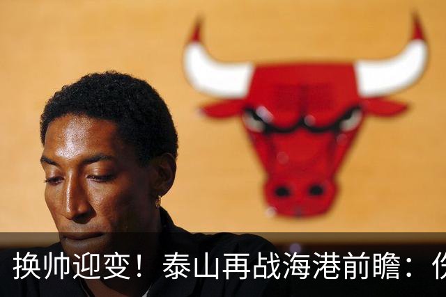 换帅迎变！泰山再战海港前瞻：伤病洗牌+铁帅治军，全新阵容蓄势亮剑