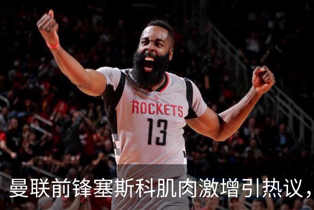 曼联前锋塞斯科肌肉激增引热议，球迷期待其新赛季进球爆发