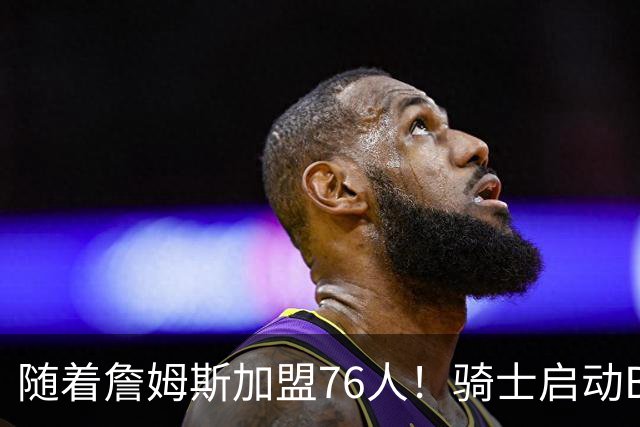 随着詹姆斯加盟76人！骑士启动B计划，保留36岁老将，追求勇士前球员