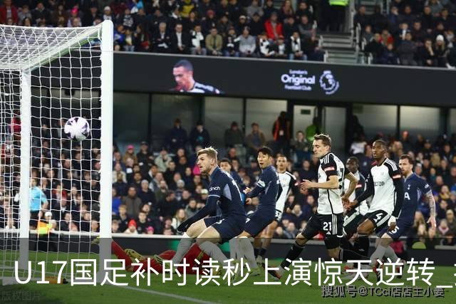 U17国足补时读秒上演惊天逆转 拼搏精神铸就希望之光